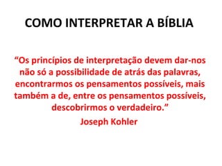 COMO INTERPRETAR A BÍBLIA
“Os princípios de interpretação devem dar-nos
não só a possibilidade de atrás das palavras,
encontrarmos os pensamentos possíveis, mais
também a de, entre os pensamentos possíveis,
descobrirmos o verdadeiro.”
Joseph Kohler
 