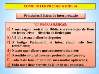 VII. REGRAS BÁSICAS:
a) A mensagem central da Bíblia é a revelação de Deus
em Jesus Cristo – História da Redenção;
b) A Bíblia é sua melhor intérprete;
c) O Antigo Testamento é interpretado pelo Novo
Testamento;
d)O texto quer dizer o que seu autor quis dizer;
e) O sentido natural deve ser preferido ao figurado;
f) Cada texto tem um sentido, mas muitas aplicações;
g) Todo texto deve ser entido à luz de seu contexto.
COMO INTERPRETAR A BÍBLIA
Princípios Básicos de Interpretação
 