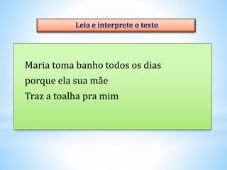 Maria toma banho todos os dias
porque ela sua mãe
Traz a toalha pra mim
Leia e interprete o texto
 