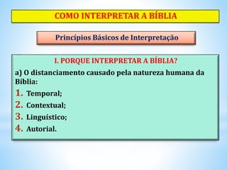 COMO INTERPRETAR A BÍBLIA
I. PORQUE INTERPRETAR A BÍBLIA?
a) O distanciamento causado pela natureza humana da
Bíblia:
1. Temporal;
2. Contextual;
3. Linguístico;
4. Autorial.
Princípios Básicos de Interpretação
 