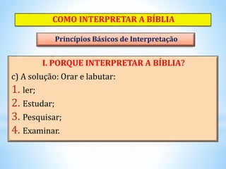 I. PORQUE INTERPRETAR A BÍBLIA?
c) A solução: Orar e labutar:
1. ler;
2. Estudar;
3. Pesquisar;
4. Examinar.
COMO INTERPRETAR A BÍBLIA
Princípios Básicos de Interpretação
 