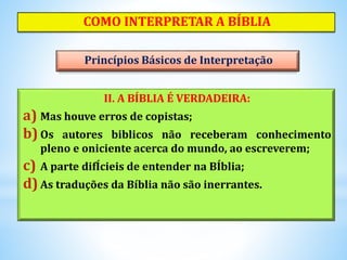 II. A BÍBLIA É VERDADEIRA:
a) Mas houve erros de copistas;
b) Os autores biblicos não receberam conhecimento
pleno e oniciente acerca do mundo, ao escreverem;
c) A parte difÍcieis de entender na BÍblia;
d)As traduções da Bíblia não são inerrantes.
COMO INTERPRETAR A BÍBLIA
Princípios Básicos de Interpretação
 