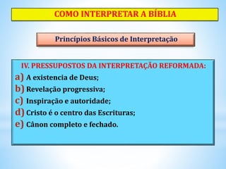 IV. PRESSUPOSTOS DA INTERPRETAÇÃO REFORMADA:
a) A existencia de Deus;
b) Revelação progressiva;
c) Inspiração e autoridade;
d)Cristo é o centro das Escrituras;
e) Cânon completo e fechado.
COMO INTERPRETAR A BÍBLIA
Princípios Básicos de Interpretação
 
