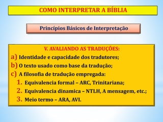 V. AVALIANDO AS TRADUÇÕES:
a) Identidade e capacidade dos tradutores;
b) O texto usado como base da tradução;
c) A filosofia de tradução empregada:
1. Equivalencia formal – ARC, Trinitariana;
2. Equivalencia dinamica – NTLH, A mensagem, etc.;
3. Meio termo – ARA, AVI.
COMO INTERPRETAR A BÍBLIA
Princípios Básicos de Interpretação
 