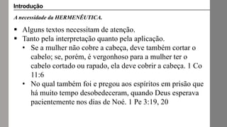 A necessidade da HERMENÊUTICA.
 Alguns textos necessitam de atenção.
 Tanto pela interpretação quanto pela aplicação.
• Se a mulher não cobre a cabeça, deve também cortar o
cabelo; se, porém, é vergonhoso para a mulher ter o
cabelo cortado ou rapado, ela deve cobrir a cabeça. 1 Co
11:6
• No qual também foi e pregou aos espíritos em prisão que
há muito tempo desobedeceram, quando Deus esperava
pacientemente nos dias de Noé. 1 Pe 3:19, 20
Introdução
 