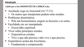 A falta que a boa HERMENÊUTICA BÍBLICA faz.
 Aceitação cega ou irracional (At 17:11).
• Os outros que interpretam podem estar errados.
 Problemas doutrinários.
• Pela má hermenêutica surgem as heresias e as seitas.
 Facilidade em ser manipulado.
• Escravidão espiritual.
 Viver sobre princípios errados.
• Expectativas erradas.
• Vive o que não precisa e não vive o que precisa.
 Experiência acima das Escrituras.
• Fundamenta a compreensão.
Introdução
 