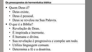  Quem Deus é?
• Deus existe.
• Deus é pessoal.
• Deus se revelou na Sua Palavra.
 O que é a Bíblia?
• Revelação de Deus.
• É inspirada e inerrante.
• É humana e divina.
• Sua revelação é progressiva e compõe um todo.
• Utiliza linguagem comum.
• Determina a fé e a doutrina.
Os pressupostos da hermenêutica bíblica
 