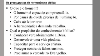  O que é o homem?
• O homem é capaz de compreendê-la.
• Por causa da queda precisa de iluminação.
• Cabe ao leitor orar.
• A hermenêutica demanda trabalho.
 Qual o propósito do conhecimento bíblico?
• Conhecer verdadeiramente a Deus.
• Desenvolver uma vida piedosa.
• Capacitar para o serviço cristão.
• Proteger contra os falsos ensinos.
• Proclamar o verdadeiro Evangelho.
Os pressupostos da hermenêutica bíblica
 