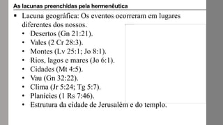  Lacuna geográfica: Os eventos ocorreram em lugares
diferentes dos nossos.
• Desertos (Gn 21:21).
• Vales (2 Cr 28:3).
• Montes (Lv 25:1; Jo 8:1).
• Rios, lagos e mares (Jo 6:1).
• Cidades (Mt 4:5).
• Vau (Gn 32:22).
• Clima (Jr 5:24; Tg 5:7).
• Planícies (1 Rs 7:46).
• Estrutura da cidade de Jerusalém e do templo.
As lacunas preenchidas pela hermenêutica
 