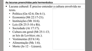 Lacuna cultural: É preciso entender a cultura envolvida no
texto.
• Política (Gn 42:6; Dn 6:1).
• Economia (Mt 22:17-21).
• Instituições (Mt 16:6).
• Leis (Dt 25:5-10 e Rt).
• Sociedade (At 17:17).
• Cultura em geral (Mt 25:1-13;
as leis de Levítico; etc.).
• Vestimentas (Ef 6:14).
• Alimentação (Mc 1:6).
• Morte (Jo 12 – Lázaro).
As lacunas preenchidas pela hermenêutica
 