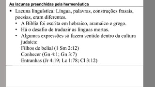  Lacuna linguística: Língua, palavras, construções frasais,
poesias, eram diferentes.
• A Bíblia foi escrita em hebraico, aramaico e grego.
• Há o desafio de traduzir as línguas mortas.
• Algumas expressões só fazem sentido dentro da cultura
judaica:
Filhos de belial (1 Sm 2:12)
Conhecer (Gn 4:1; Gn 3:7)
Entranhas (Jr 4:19; Lc 1:78; Cl 3:12)
As lacunas preenchidas pela hermenêutica
 