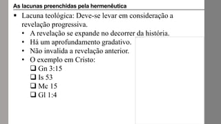  Lacuna teológica: Deve-se levar em consideração a
revelação progressiva.
• A revelação se expande no decorrer da história.
• Há um aprofundamento gradativo.
• Não invalida a revelação anterior.
• O exemplo em Cristo:
 Gn 3:15
 Is 53
 Mc 15
 Gl 1:4
As lacunas preenchidas pela hermenêutica
 