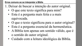 1. Deixar de buscar a intenção do autor original.
• O que este texto significa para mim?
• Esta é a pergunta mais feita e a mais
equivocada.
• O que o texto significou para o autor original?
• Esta é a pergunta essencial da hermenêutica.
• A Bíblia tem apenas um sentido válido, que é
o sentido do autor original.
• Cuidado com a leitura ideológica da Bíblia.
Erros comuns ao se interpretar a Bíblia
 