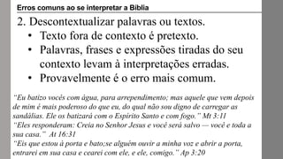 2. Descontextualizar palavras ou textos.
• Texto fora de contexto é pretexto.
• Palavras, frases e expressões tiradas do seu
contexto levam à interpretações erradas.
• Provavelmente é o erro mais comum.
“Eu batizo vocês com água, para arrependimento; mas aquele que vem depois
de mim é mais poderoso do que eu, do qual não sou digno de carregar as
sandálias. Ele os batizará com o Espírito Santo e com fogo.” Mt 3:11
“Eles responderam: Creia no Senhor Jesus e você será salvo — você e toda a
sua casa.” At 16:31
“Eis que estou à porta e bato;se alguém ouvir a minha voz e abrir a porta,
entrarei em sua casa e cearei com ele, e ele, comigo.” Ap 3:20
Erros comuns ao se interpretar a Bíblia
 