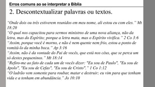 2. Descontextualizar palavras ou textos.
“Onde dois ou três estiverem reunidos em meu nome, ali estou eu com eles.” Mt
18:20
“O qual nos capacitou para sermos ministros de uma nova aliança, não da
letra, mas do Espírito; porque a letra mata, mas o Espírito vivifica.” 2 Co 3:6
“Assim, porque você é morno, e não é nem quente nem frio, estou a ponto de
vomitá-lo da minha boca.” Ap 3:16
“Assim, não é da vontade do Pai de vocês, que está nos céus, que se perca um
só destes pequeninos.” Mt 18:14
“Refiro-me ao fato de cada um de vocês dizer: "Eu sou de Paulo", "Eu sou de
Apolo", "Eu sou de Cefas", "Eu sou de Cristo".” 1 Co 1:12
“O ladrão vem somente para roubar, matar e destruir; eu vim para que tenham
vida e a tenham em abundância.” Jo 10:10
Erros comuns ao se interpretar a Bíblia
 