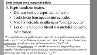 3. Espirituralizar textos.
• Dar um sentido espiritual ao texto.
• Todo texto tem apenas um sentido.
• Não há verdade oculta nem “código oculto”.
• Ler o literal como literal e o metafórico como
metafórico.
“E os gafanhotos se espalharam por toda a terra do Egito e pousaram sobre
todo o seu território. Eram muito numerosos. Antes destes, nunca houve tantos
gafanhotos, nem depois deles virão outros assim.” Ex 10:14
“O aspecto dos gafanhotos era semelhante a cavalos preparados para a
batalha. Na cabeça deles havia como que coroas parecendo de ouro, e o rosto
deles era como rosto de um ser humano.” Ap 9:7
Erros comuns ao se interpretar a Bíblia
 