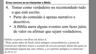 4. Tomar como verdadeiro ou recomendado tudo
o que está escrito.
• Parte do conteúdo é apenas narrativo e
descritivo.
• A Bíblia narra alguns eventos sem fazer juízo
de valor ou afirmar que sejam verdadeiros.
Gideão e a prova com Deus em Juízes 6.
“Deus, pelas mãos de Paulo, fazia milagres extraordinários, a ponto de
levarem aos enfermos lenços e aventais do seu uso pessoal, diante dos quais as
enfermidades fugiam das suas vítimas, e os espíritos malignos se retiravam.”
At 19:11,12
Erros comuns ao se interpretar a Bíblia
 