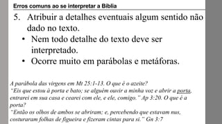 5. Atribuir a detalhes eventuais algum sentido não
dado no texto.
• Nem todo detalhe do texto deve ser
interpretado.
• Ocorre muito em parábolas e metáforas.
A parábola das virgens em Mt 25:1-13. O que é o azeite?
“Eis que estou à porta e bato; se alguém ouvir a minha voz e abrir a porta,
entrarei em sua casa e cearei com ele, e ele, comigo.” Ap 3:20. O que é a
porta?
“Então os olhos de ambos se abriram; e, percebendo que estavam nus,
costuraram folhas de figueira e fizeram cintas para si.” Gn 3:7
Erros comuns ao se interpretar a Bíblia
 