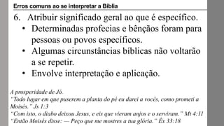 6. Atribuir significado geral ao que é específico.
• Determinadas profecias e bênçãos foram para
pessoas ou povos específicos.
• Algumas circunstâncias bíblicas não voltarão
a se repetir.
• Envolve interpretação e aplicação.
A prosperidade de Jó.
“Todo lugar em que puserem a planta do pé eu darei a vocês, como prometi a
Moisés.” Js 1:3
“Com isto, o diabo deixou Jesus, e eis que vieram anjos e o serviram.” Mt 4:11
“Então Moisés disse: — Peço que me mostres a tua glória.” Êx 33:18
Erros comuns ao se interpretar a Bíblia
 