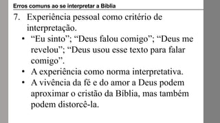 7. Experiência pessoal como critério de
interpretação.
• “Eu sinto”; “Deus falou comigo”; “Deus me
revelou”; “Deus usou esse texto para falar
comigo”.
• A experiência como norma interpretativa.
• A vivência da fé e do amor a Deus podem
aproximar o cristão da Bíblia, mas também
podem distorcê-la.
Erros comuns ao se interpretar a Bíblia
 