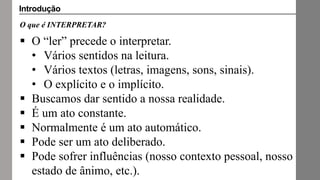 O que é INTERPRETAR?
 O “ler” precede o interpretar.
• Vários sentidos na leitura.
• Vários textos (letras, imagens, sons, sinais).
• O explícito e o implícito.
 Buscamos dar sentido a nossa realidade.
 É um ato constante.
 Normalmente é um ato automático.
 Pode ser um ato deliberado.
 Pode sofrer influências (nosso contexto pessoal, nosso
estado de ânimo, etc.).
Introdução
 
