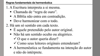 1. A Escritura interpreta a si mesma.
 Chamada de “regra de ouro”.
 A Bíblia não entra em contradição.
 Deve harmonizar com o todo.
2. Há um só sentido em cada texto.
 É aquele pretendido pelo autor original.
 Não há um sentido oculto ou alegórico.
 O que o autor queria dizer?
 Como seus leitores originais entenderam?
 A hermenêutica se fundamenta na intenção do autor
e não do intérprete.
Regras fundamentais da hermenêutica
 