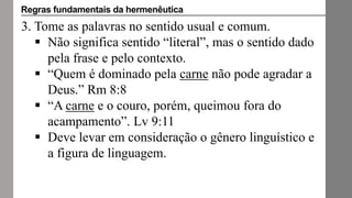 3. Tome as palavras no sentido usual e comum.
 Não significa sentido “literal”, mas o sentido dado
pela frase e pelo contexto.
 “Quem é dominado pela carne não pode agradar a
Deus.” Rm 8:8
 “A carne e o couro, porém, queimou fora do
acampamento”. Lv 9:11
 Deve levar em consideração o gênero linguístico e
a figura de linguagem.
Regras fundamentais da hermenêutica
 