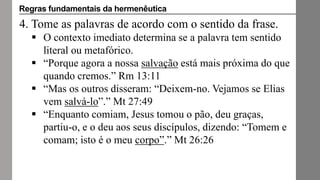 4. Tome as palavras de acordo com o sentido da frase.
 O contexto imediato determina se a palavra tem sentido
literal ou metafórico.
 “Porque agora a nossa salvação está mais próxima do que
quando cremos.” Rm 13:11
 “Mas os outros disseram: “Deixem-no. Vejamos se Elias
vem salvá-lo”.” Mt 27:49
 “Enquanto comiam, Jesus tomou o pão, deu graças,
partiu-o, e o deu aos seus discípulos, dizendo: “Tomem e
comam; isto é o meu corpo”.” Mt 26:26
Regras fundamentais da hermenêutica
 