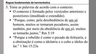 5. Tome as palavras de acordo com o contexto.
 O contexto é formado pelos versículos anteriores e
posteriores (imeditado e extendido).
 “Porque, como, pela desobediência de um só
homem, muitos se tornaram pecadores, assim
também, por meio da obediência de um só, muitos
se tornarão justos.” Rm 5:19
 “Porque a rebelião é como o pecado da feitiçaria, e
a obstinação é como a idolatria e o culto a ídolos do
lar.” 1 Sm 15:23a
Regras fundamentais da hermenêutica
 