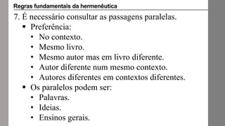 7. É necessário consultar as passagens paralelas.
 Preferência:
• No contexto.
• Mesmo livro.
• Mesmo autor mas em livro diferente.
• Autor diferente num mesmo contexto.
• Autores diferentes em contextos diferentes.
 Os paralelos podem ser:
• Palavras.
• Ideias.
• Ensinos gerais.
Regras fundamentais da hermenêutica
 