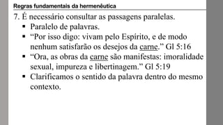 7. É necessário consultar as passagens paralelas.
 Paralelo de palavras.
 “Por isso digo: vivam pelo Espírito, e de modo
nenhum satisfarão os desejos da carne.” Gl 5:16
 “Ora, as obras da carne são manifestas: imoralidade
sexual, impureza e libertinagem.” Gl 5:19
 Clarificamos o sentido da palavra dentro do mesmo
contexto.
Regras fundamentais da hermenêutica
 