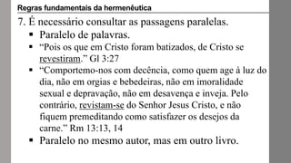 7. É necessário consultar as passagens paralelas.
 Paralelo de palavras.
 “Pois os que em Cristo foram batizados, de Cristo se
revestiram.” Gl 3:27
 “Comportemo-nos com decência, como quem age à luz do
dia, não em orgias e bebedeiras, não em imoralidade
sexual e depravação, não em desavença e inveja. Pelo
contrário, revistam-se do Senhor Jesus Cristo, e não
fiquem premeditando como satisfazer os desejos da
carne.” Rm 13:13, 14
 Paralelo no mesmo autor, mas em outro livro.
Regras fundamentais da hermenêutica
 