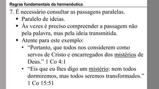 7. É necessário consultar as passagens paralelas.
 Paralelo de ideias.
 Às vezes é preciso compreender a passagem não
pela palavra, mas pela ideia transmitida.
 Atente para este exemplo:
• “Portanto, que todos nos considerem como
servos de Cristo e encarregados dos mistérios de
Deus.” 1 Co 4:1
• “Eis que eu lhes digo um mistério: nem todos
dormiremos, mas todos seremos transformados.”
1 Co 15:51
Regras fundamentais da hermenêutica
 