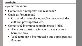 O que é INTERPRETAR?
 Como você “interpreta” sua realidade?
 Quais as ferramentas?
• Os sentidos, o intelecto, noções pré-concebidas,
cultural, pressupostos, etc.
 Como você interpreta naturalmente a Bíblia?
• Além dos expostos acima, utiliza sua cultura
hermenêutica.
• Você reproduz a interpretação que outras pessoas
fizeram.
Introdução
 