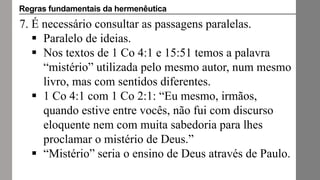 7. É necessário consultar as passagens paralelas.
 Paralelo de ideias.
 Nos textos de 1 Co 4:1 e 15:51 temos a palavra
“mistério” utilizada pelo mesmo autor, num mesmo
livro, mas com sentidos diferentes.
 1 Co 4:1 com 1 Co 2:1: “Eu mesmo, irmãos,
quando estive entre vocês, não fui com discurso
eloquente nem com muita sabedoria para lhes
proclamar o mistério de Deus.”
 “Mistério” seria o ensino de Deus através de Paulo.
Regras fundamentais da hermenêutica
 