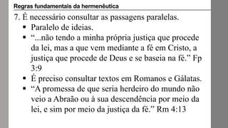 7. É necessário consultar as passagens paralelas.
 Paralelo de ideias.
 “...não tendo a minha própria justiça que procede
da lei, mas a que vem mediante a fé em Cristo, a
justiça que procede de Deus e se baseia na fé.” Fp
3:9
 É preciso consultar textos em Romanos e Gálatas.
 “A promessa de que seria herdeiro do mundo não
veio a Abraão ou à sua descendência por meio da
lei, e sim por meio da justiça da fé.” Rm 4:13
Regras fundamentais da hermenêutica
 