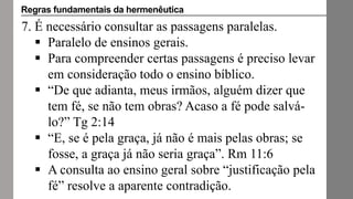 7. É necessário consultar as passagens paralelas.
 Paralelo de ensinos gerais.
 Para compreender certas passagens é preciso levar
em consideração todo o ensino bíblico.
 “De que adianta, meus irmãos, alguém dizer que
tem fé, se não tem obras? Acaso a fé pode salvá-
lo?” Tg 2:14
 “E, se é pela graça, já não é mais pelas obras; se
fosse, a graça já não seria graça”. Rm 11:6
 A consulta ao ensino geral sobre “justificação pela
fé” resolve a aparente contradição.
Regras fundamentais da hermenêutica
 