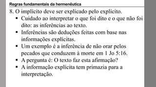 8. O implícito deve ser explicado pelo explícito.
 Cuidado ao interpretar o que foi dito e o que não foi
dito: as inferências ao texto.
 Inferências são deduções feitas com base nas
informações explícitas.
 Um exemplo é a inferência de não orar pelos
pecados que conduzem à morte em 1 Jo 5:16.
 A pergunta é: O texto faz esta afirmação?
 A informação explícita tem primazia para a
interpretação.
Regras fundamentais da hermenêutica
 