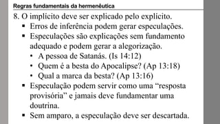 8. O implícito deve ser explicado pelo explícito.
 Erros de inferência podem gerar especulações.
 Especulações são explicações sem fundamento
adequado e podem gerar a alegorização.
• A pessoa de Satanás. (Is 14:12)
• Quem é a besta do Apocalipse? (Ap 13:18)
• Qual a marca da besta? (Ap 13:16)
 Especulação podem servir como uma “resposta
provisória” e jamais deve fundamentar uma
doutrina.
 Sem amparo, a especulação deve ser descartada.
Regras fundamentais da hermenêutica
 