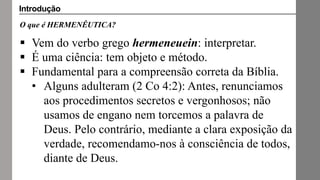O que é HERMENÊUTICA?
 Vem do verbo grego hermeneuein: interpretar.
 É uma ciência: tem objeto e método.
 Fundamental para a compreensão correta da Bíblia.
• Alguns adulteram (2 Co 4:2): Antes, renunciamos
aos procedimentos secretos e vergonhosos; não
usamos de engano nem torcemos a palavra de
Deus. Pelo contrário, mediante a clara exposição da
verdade, recomendamo-nos à consciência de todos,
diante de Deus.
Introdução
 