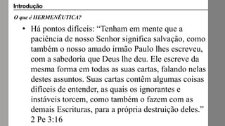 O que é HERMENÊUTICA?
• Há pontos difíceis: “Tenham em mente que a
paciência de nosso Senhor significa salvação, como
também o nosso amado irmão Paulo lhes escreveu,
com a sabedoria que Deus lhe deu. Ele escreve da
mesma forma em todas as suas cartas, falando nelas
destes assuntos. Suas cartas contêm algumas coisas
difíceis de entender, as quais os ignorantes e
instáveis torcem, como também o fazem com as
demais Escrituras, para a própria destruição deles.”
2 Pe 3:16
Introdução
 