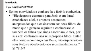 O que é HERMENÊUTICA?
 Somos convidados a conhece-la e fazê-la conhecida.
• “Ele decretou estatutos para Jacó, e em Israel
estabeleceu a lei, e ordenou aos nossos
antepassados que a ensinassem aos seus filhos, de
modo que a geração seguinte a conhecesse, e
também os filhos que ainda nasceriam, e eles, por
sua vez, contassem aos seus próprios filhos. Então
eles porão a confiança em Deus; não esquecerão os
seus feitos e obedecerão aos seus mandamentos.”
Sl 78:5-7
Introdução
 