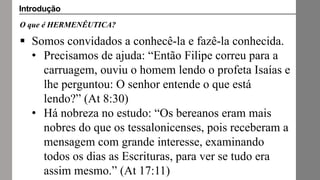 O que é HERMENÊUTICA?
 Somos convidados a conhecê-la e fazê-la conhecida.
• Precisamos de ajuda: “Então Filipe correu para a
carruagem, ouviu o homem lendo o profeta Isaías e
lhe perguntou: O senhor entende o que está
lendo?” (At 8:30)
• Há nobreza no estudo: “Os bereanos eram mais
nobres do que os tessalonicenses, pois receberam a
mensagem com grande interesse, examinando
todos os dias as Escrituras, para ver se tudo era
assim mesmo.” (At 17:11)
Introdução
 