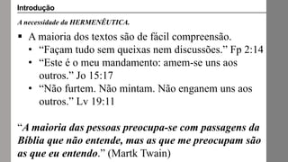A necessidade da HERMENÊUTICA.
 A maioria dos textos são de fácil compreensão.
• “Façam tudo sem queixas nem discussões.” Fp 2:14
• “Este é o meu mandamento: amem-se uns aos
outros.” Jo 15:17
• “Não furtem. Não mintam. Não enganem uns aos
outros.” Lv 19:11
“A maioria das pessoas preocupa-se com passagens da
Bíblia que não entende, mas as que me preocupam são
as que eu entendo.” (Martk Twain)
Introdução
 