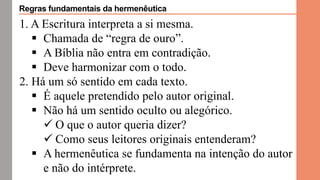 1. A Escritura interpreta a si mesma.
 Chamada de “regra de ouro”.
 A Bíblia não entra em contradição.
 Deve harmonizar com o todo.
2. Há um só sentido em cada texto.
 É aquele pretendido pelo autor original.
 Não há um sentido oculto ou alegórico.
 O que o autor queria dizer?
 Como seus leitores originais entenderam?
 A hermenêutica se fundamenta na intenção do autor
e não do intérprete.
Regras fundamentais da hermenêutica
 