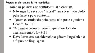 3. Tome as palavras no sentido usual e comum.
 Não significa sentido “literal”, mas o sentido dado
pela frase e pelo contexto.
 “Quem é dominado pela carne não pode agradar a
Deus.” Rm 8:8
 “A carne e o couro, porém, queimou fora do
acampamento”. Lv 9:11
 Deve levar em consideração o gênero linguístico e
a figura de linguagem.
Regras fundamentais da hermenêutica
 