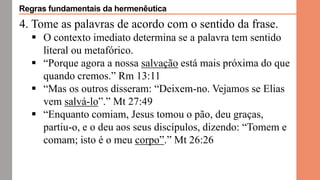 4. Tome as palavras de acordo com o sentido da frase.
 O contexto imediato determina se a palavra tem sentido
literal ou metafórico.
 “Porque agora a nossa salvação está mais próxima do que
quando cremos.” Rm 13:11
 “Mas os outros disseram: “Deixem-no. Vejamos se Elias
vem salvá-lo”.” Mt 27:49
 “Enquanto comiam, Jesus tomou o pão, deu graças,
partiu-o, e o deu aos seus discípulos, dizendo: “Tomem e
comam; isto é o meu corpo”.” Mt 26:26
Regras fundamentais da hermenêutica
 