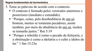 5. Tome as palavras de acordo com o contexto.
 O contexto é formado pelos versículos anteriores e
posteriores (imediato e extendido).
 “Porque, como, pela desobediência de um só
homem, muitos se tornaram pecadores, assim
também, por meio da obediência de um só, muitos
se tornarão justos.” Rm 5:19
 “Porque a rebelião é como o pecado da feitiçaria, e
a obstinação é como a idolatria e o culto a ídolos do
lar.” 1 Sm 15:23a
Regras fundamentais da hermenêutica
 