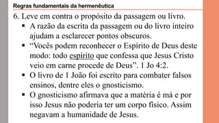 6. Leve em contra o propósito da passagem ou livro.
 A razão da escrita da passagem ou do livro inteiro
ajudam a esclarecer pontos obscuros.
 “Vocês podem reconhecer o Espírito de Deus deste
modo: todo espírito que confessa que Jesus Cristo
veio em carne procede de Deus”. 1 Jo 4:2.
 O livro de 1 João foi escrito para combater falsos
ensinos, dentre eles o gnosticismo.
 O gnosticismo afirmava que a matéria é má e por
isso Jesus não poderia ter um corpo físico. Assim
negavam a humanidade de Jesus.
Regras fundamentais da hermenêutica
 