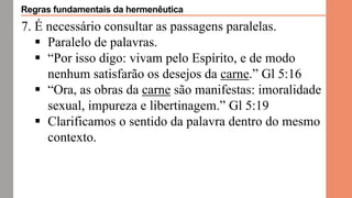 7. É necessário consultar as passagens paralelas.
 Paralelo de palavras.
 “Por isso digo: vivam pelo Espírito, e de modo
nenhum satisfarão os desejos da carne.” Gl 5:16
 “Ora, as obras da carne são manifestas: imoralidade
sexual, impureza e libertinagem.” Gl 5:19
 Clarificamos o sentido da palavra dentro do mesmo
contexto.
Regras fundamentais da hermenêutica
 